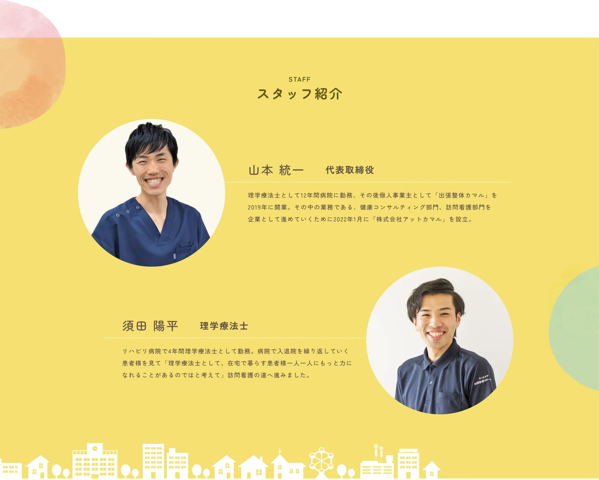 
              STAFF
              スタッフ紹介
              
              山本 統一　代表取締役
              理学療法士として12年間病院に勤務。その後個人事業主として「出張整体ヤマノ」を2019年に開業。その中の業務である、健康コンサルティング部門、訪問看護部門を企業として進めていくために2022年1月に「株式会社アットヤマノ」を設立。
              
              須田 陽平　理学療法士
              リハビリ病院で4年間理学療法士として勤務。病院では入退院を繰り返していく患者様を見て「理学療法士として、在宅で暮らす患者様一人一人にもっとうかかわれることがあるのでは」と考えて、訪問看護の道へ進みました。
              