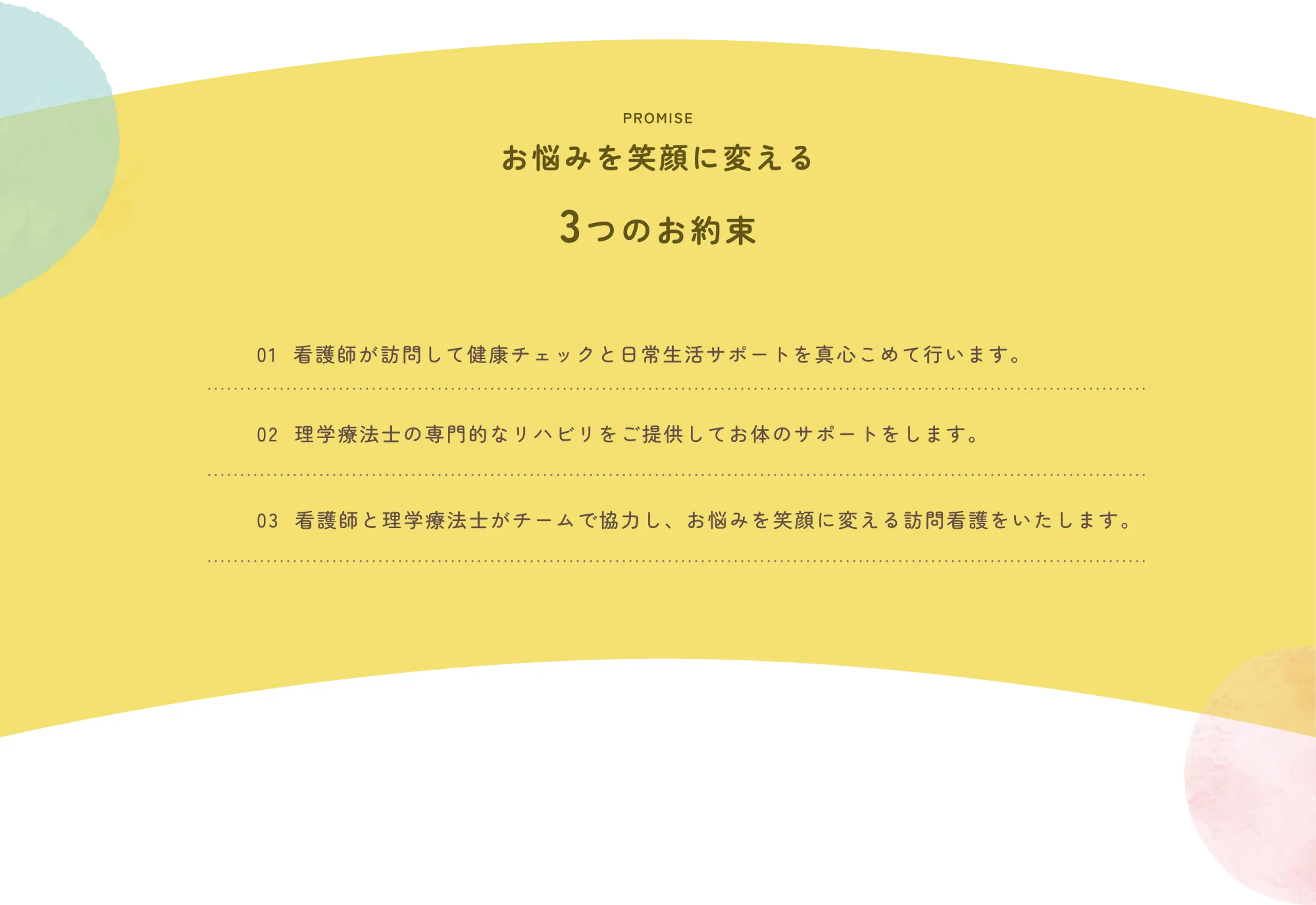 
          PROMISE
          お悩みを笑顔に変える
          3つのお約束

          01 看護師が訪問して健康チェックと日常生活サポートを真心こめて行います。

          02 理学療法士の専門的なリハビリをご提供してお体のサポートをします。

          03 看護師と理学療法士がチームで協力し、お悩みを笑顔に変える訪問看護をいたします。
          