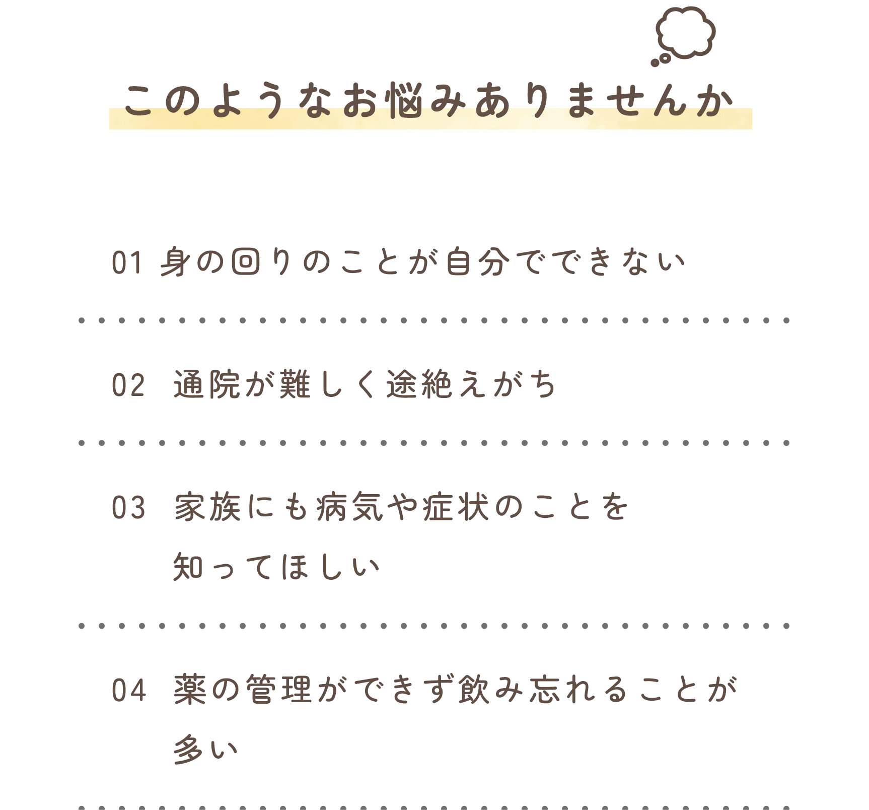 このようなお悩みありませんか
            01　身の回りのことが自分でできない
            02　通院が難しく途絶えがち
            03　家族にも病気や症状のことを知ってほしい
            04　薬の管理ができず飲み忘れることが多い
