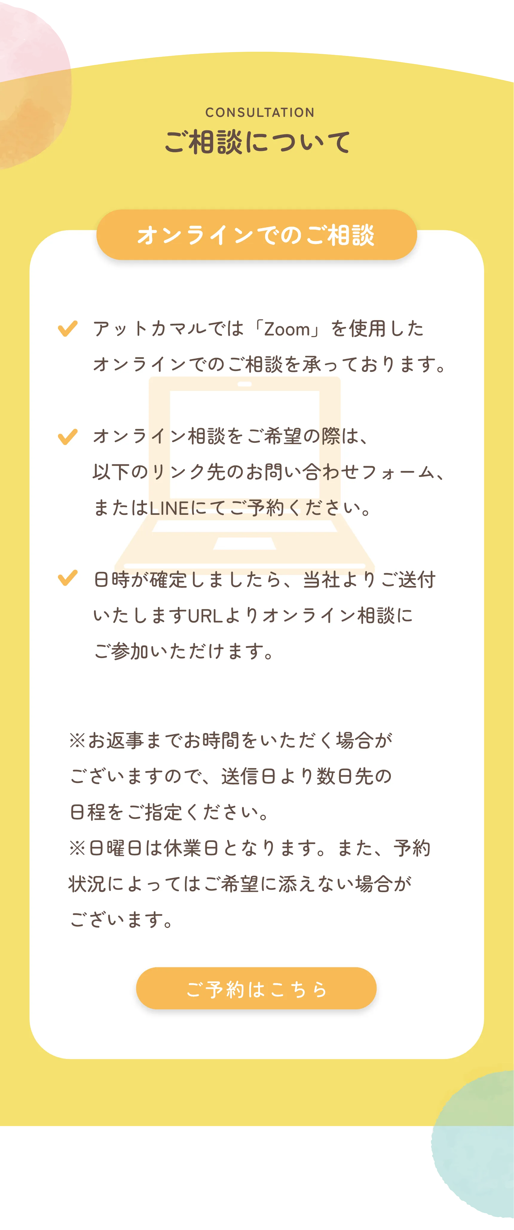 CONSULTATION
            ご相談について
            
            🟧 オンラインでのご相談
            
            ✔ アットカマルでは「Zoom」を使用したオンラインでのご相談を承っております。
            
            ✔ オンライン相談をご希望の際は、以下のリンク先のお問い合わせフォーム、またはLINEにてご予約ください。
            
            ✔ 日時が確定しましたら、当社よりご送付いたしますURLよりオンライン相談にご参加いただけます。
            
            ※お返事までお時間をいただく場合がございますので、送信日より数日先の日程をご指定ください。
            ※日曜・祝日は休業日となります。また、予約状況によってはご希望に添えない場合がございます。
            
            🟧 ご予約はこちら