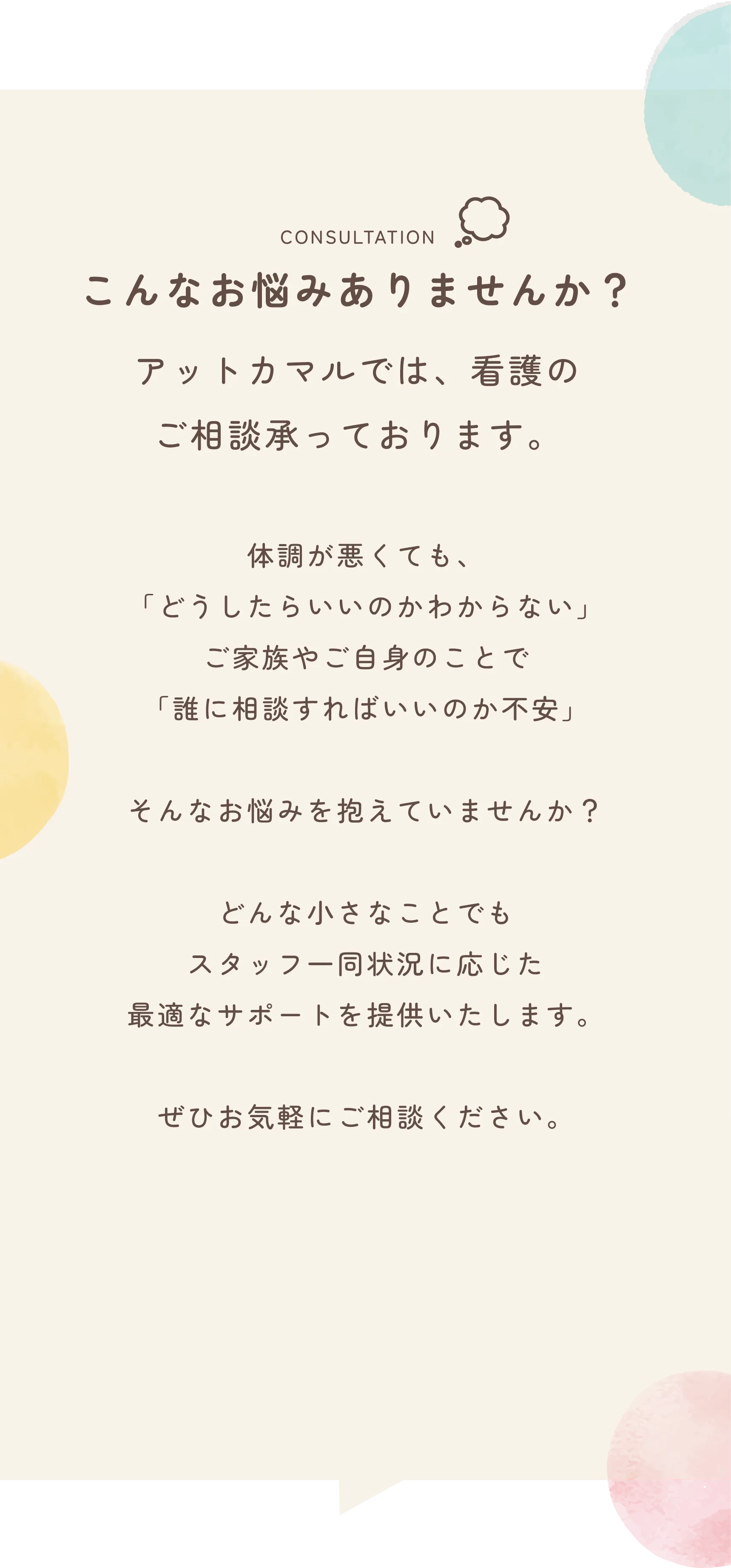 CONSULTATION
              こんなお悩みありませんか？
              
              アットカマルでは、看護の
              ご相談承っております。
              
              体調が悪くても、
              「どうしたらいいのかわからない」
              ご家族やご自身のことで
              「誰に相談すればいいのか不安」
              
              そんなお悩みを抱えていませんか？
              
              どんな小さなことでも
              スタッフ一同状況に応じた
              最適なサポートを提供いたします。
              
              ぜひお気軽にご相談ください。