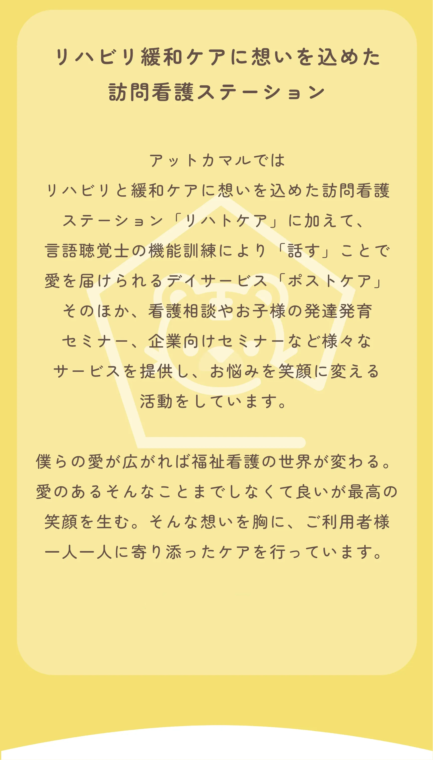 リハビリ緩和ケアに想いを込めた
              訪問看護ステーション
              
              アットカマルでは
              リハビリと緩和ケアに想いを込めた訪問看護
              ステーション「リハトケア」に加えて、
              言語聴覚士の機能訓練により「話す」ことで
              愛を届けられるデイサービス「ポストケア」
              そのほか、看護相談やお子様の発達発育
              セミナー、企業向けセミナーなど様々な
              サービスを提供し、お悩みを笑顔に変える
              活動をしています。
              
              僕らの愛が広がれば福祉看護のセカイが変わる。
              愛のあるそんなことまでしなくて良いが最高の
              笑顔を生む。そんな想いを胸に、ご利用者様
              一人一人に寄り添ったケアを行っています。
              
